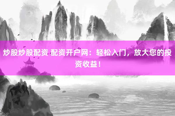 炒股炒股配资 配资开户网：轻松入门，放大您的投资收益！