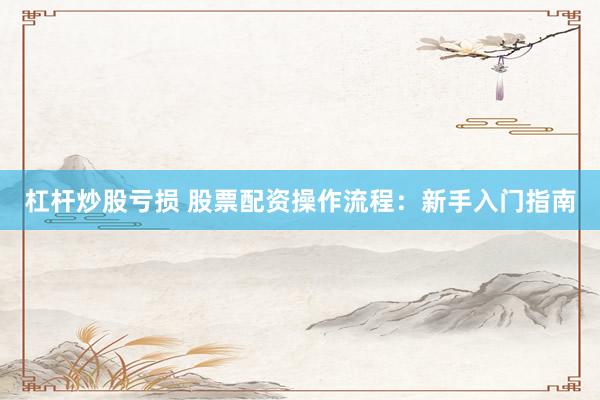 杠杆炒股亏损 股票配资操作流程：新手入门指南
