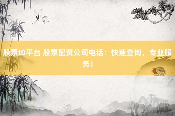 股票t0平台 股票配资公司电话：快速查询，专业服务！