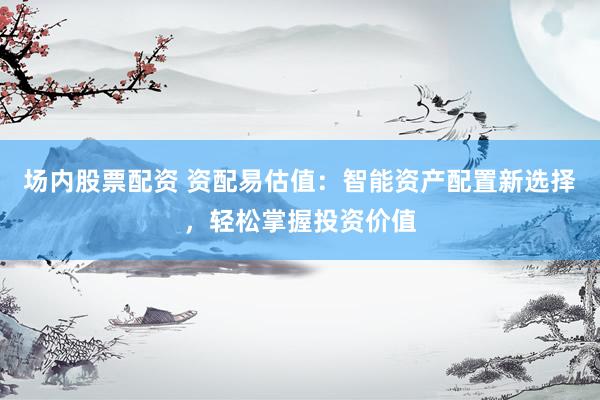 场内股票配资 资配易估值：智能资产配置新选择，轻松掌握投资价值