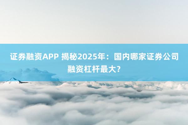证券融资APP 揭秘2025年：国内哪家证券公司融资杠杆最大？