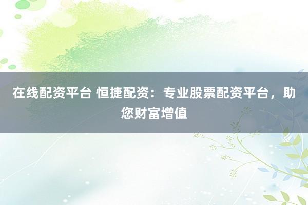 在线配资平台 恒捷配资：专业股票配资平台，助您财富增值