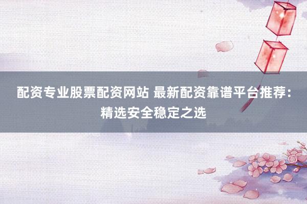 配资专业股票配资网站 最新配资靠谱平台推荐：精选安全稳定之选