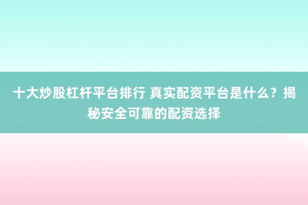 十大炒股杠杆平台排行 真实配资平台是什么？揭秘安全可靠的配资选择