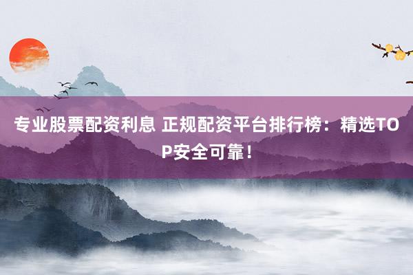 专业股票配资利息 正规配资平台排行榜：精选TOP安全可靠！