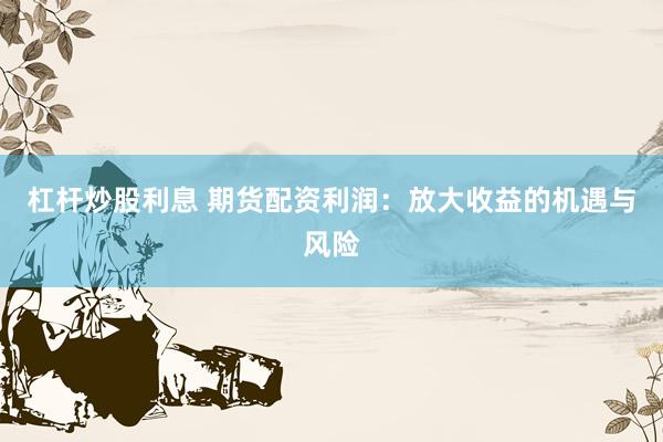 杠杆炒股利息 期货配资利润：放大收益的机遇与风险