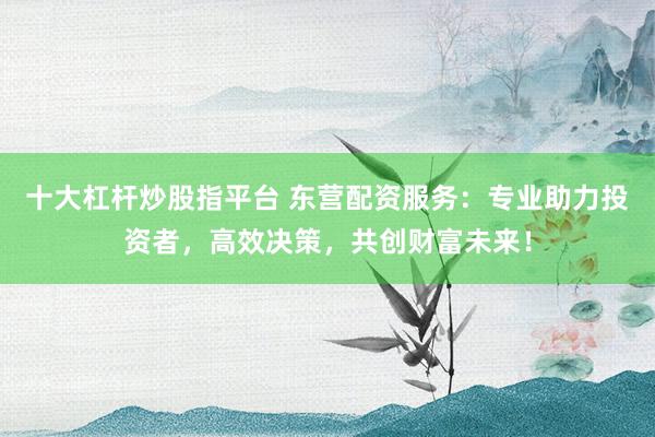 十大杠杆炒股指平台 东营配资服务：专业助力投资者，高效决策，共创财富未来！