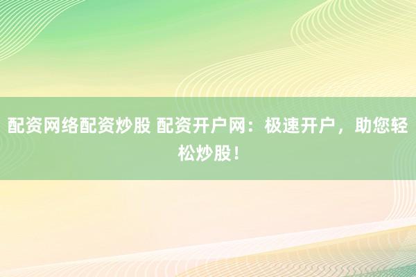 配资网络配资炒股 配资开户网：极速开户，助您轻松炒股！
