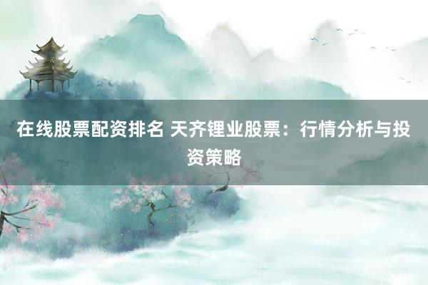 在线股票配资排名 天齐锂业股票：行情分析与投资策略