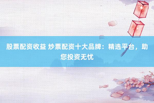 股票配资收益 炒票配资十大品牌：精选平台，助您投资无忧