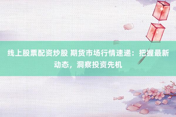 线上股票配资炒股 期货市场行情速递：把握最新动态，洞察投资先机