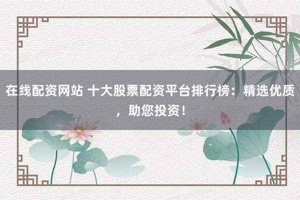 在线配资网站 十大股票配资平台排行榜：精选优质，助您投资！