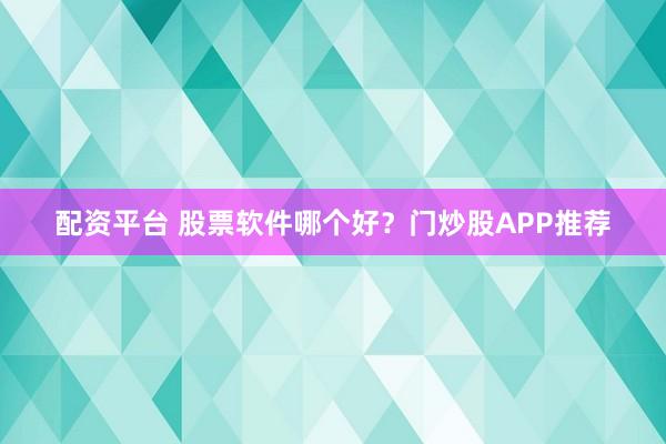 配资平台 股票软件哪个好？门炒股APP推荐