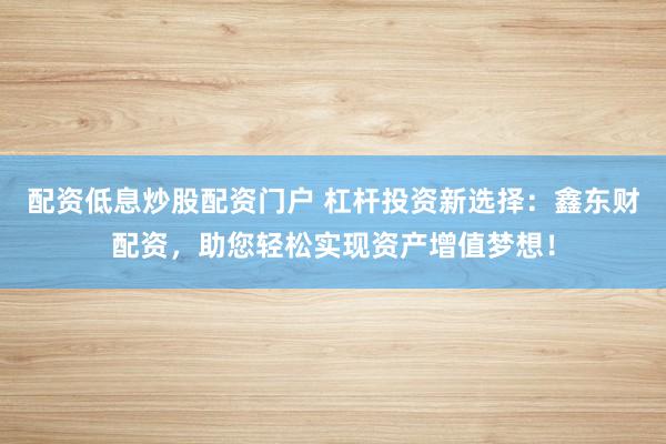 配资低息炒股配资门户 杠杆投资新选择：鑫东财配资，助您轻松实现资产增值梦想！