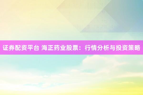 证券配资平台 海正药业股票：行情分析与投资策略