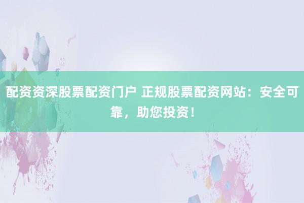 配资资深股票配资门户 正规股票配资网站：安全可靠，助您投资！