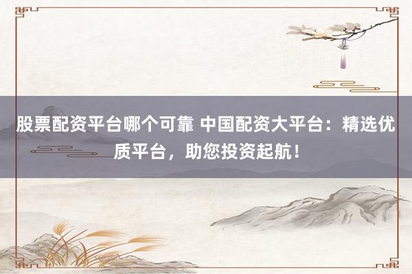股票配资平台哪个可靠 中国配资大平台：精选优质平台，助您投资起航！
