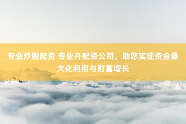 专业炒股配资 专业开配资公司，助您实现资金最大化利用与财富增长