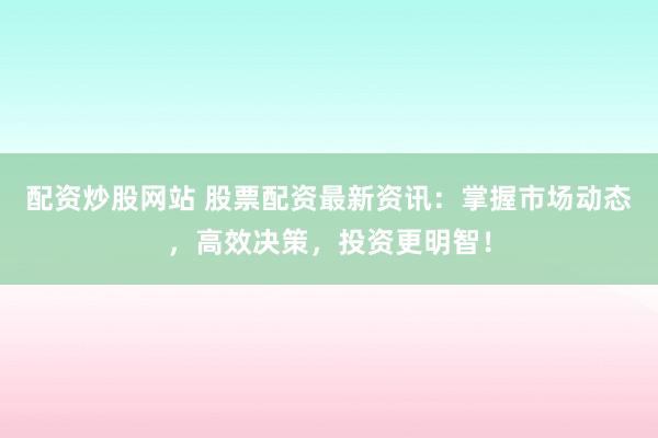 配资炒股网站 股票配资最新资讯：掌握市场动态，高效决策，投资更明智！