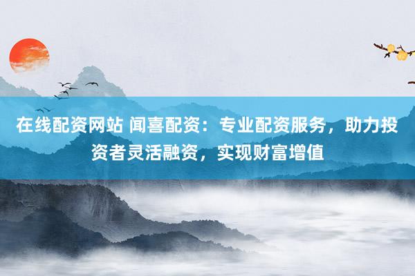 在线配资网站 闻喜配资：专业配资服务，助力投资者灵活融资，实现财富增值