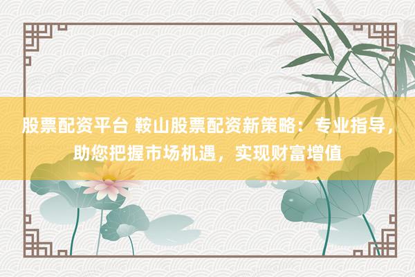 股票配资平台 鞍山股票配资新策略：专业指导，助您把握市场机遇，实现财富增值