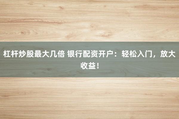 杠杆炒股最大几倍 银行配资开户：轻松入门，放大收益！