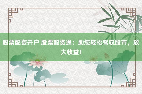 股票配资开户 股票配资通：助您轻松驾驭股市，放大收益！