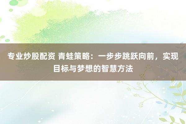 专业炒股配资 青蛙策略：一步步跳跃向前，实现目标与梦想的智慧方法