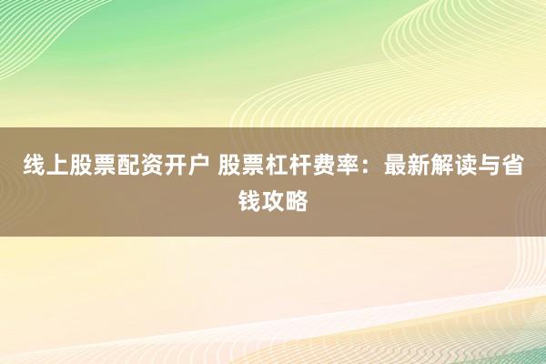 线上股票配资开户 股票杠杆费率：最新解读与省钱攻略