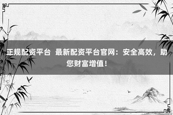 正规配资平台  最新配资平台官网：安全高效，助您财富增值！