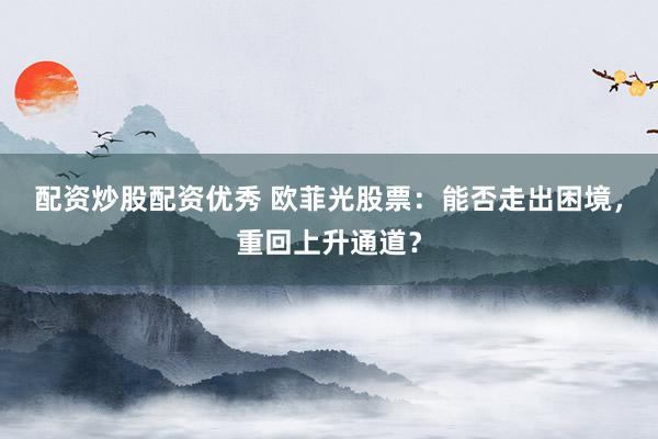 配资炒股配资优秀 欧菲光股票：能否走出困境，重回上升通道？