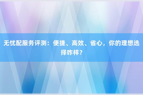 无忧配服务评测：便捷、高效、省心，你的理想选择咋样？