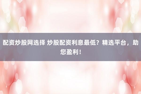 配资炒股网选择 炒股配资利息最低？精选平台，助您盈利！