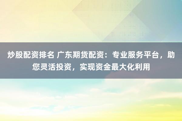 炒股配资排名 广东期货配资：专业服务平台，助您灵活投资，实现资金最大化利用