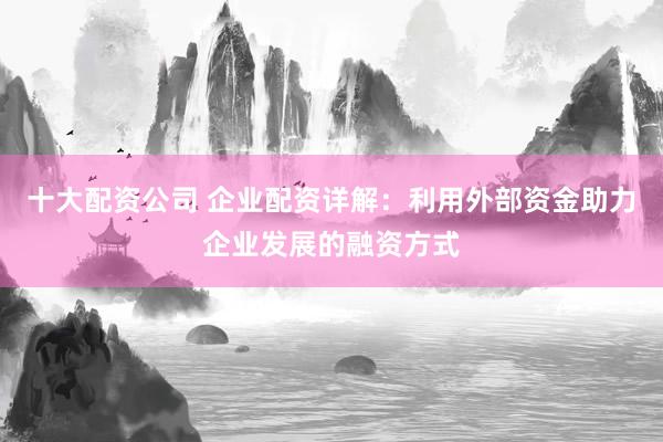 十大配资公司 企业配资详解：利用外部资金助力企业发展的融资方式