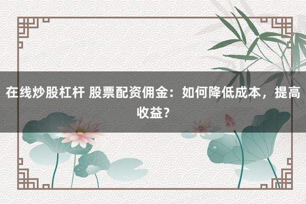 在线炒股杠杆 股票配资佣金：如何降低成本，提高收益？