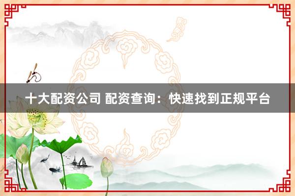 十大配资公司 配资查询：快速找到正规平台