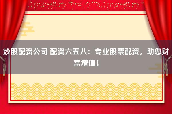 炒股配资公司 配资六五八：专业股票配资，助您财富增值！