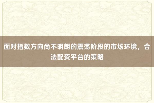面对指数方向尚不明朗的震荡阶段的市场环境，合法配资平台的策略