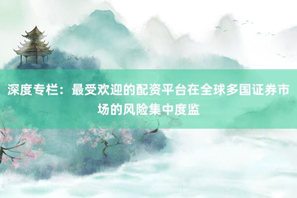 深度专栏：最受欢迎的配资平台在全球多国证券市场的风险集中度监