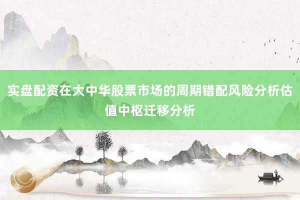 实盘配资在大中华股票市场的周期错配风险分析估值中枢迁移分析