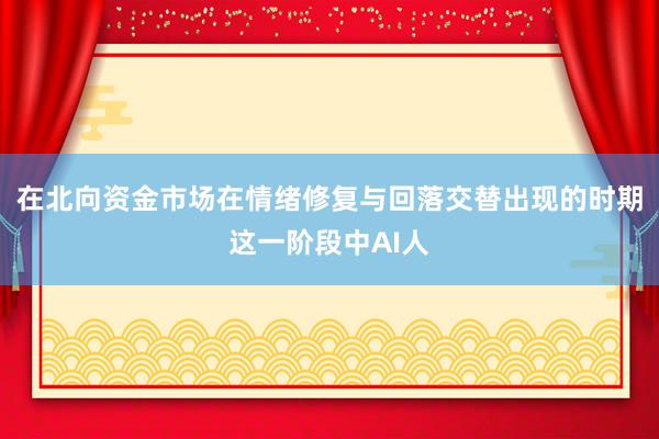 在北向资金市场在情绪修复与回落交替出现的时期这一阶段中AI人