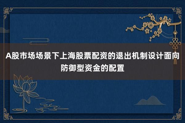 A股市场场景下上海股票配资的退出机制设计面向防御型资金的配置