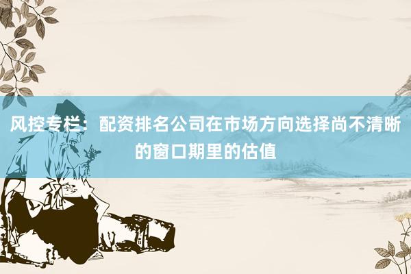 风控专栏：配资排名公司在市场方向选择尚不清晰的窗口期里的估值