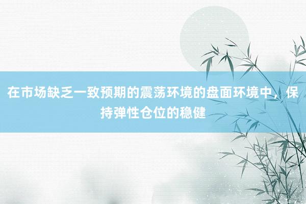 在市场缺乏一致预期的震荡环境的盘面环境中，保持弹性仓位的稳健