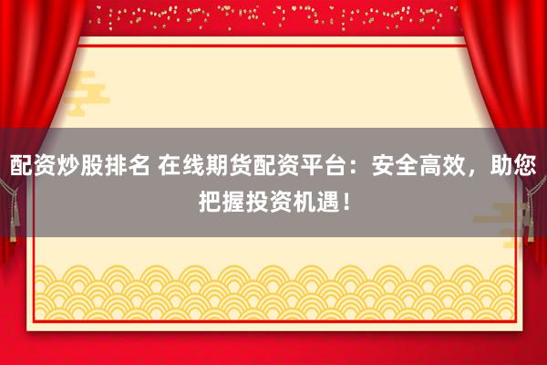 配资炒股排名 在线期货配资平台：安全高效，助您把握投资机遇！
