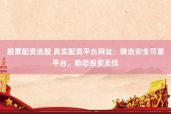 股票配资选股 真实配资平台网址：精选安全可靠平台，助您投资无忧