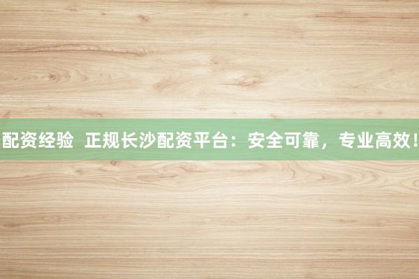 配资经验  正规长沙配资平台：安全可靠，专业高效！