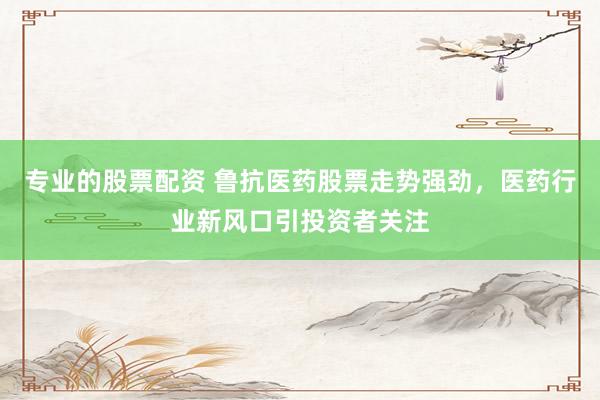 专业的股票配资 鲁抗医药股票走势强劲，医药行业新风口引投资者关注