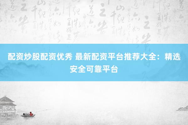 配资炒股配资优秀 最新配资平台推荐大全：精选安全可靠平台